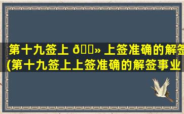 第十九签上 🌻 上签准确的解签(第十九签上上签准确的解签事业)